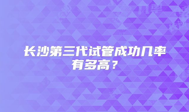 长沙第三代试管成功几率有多高？