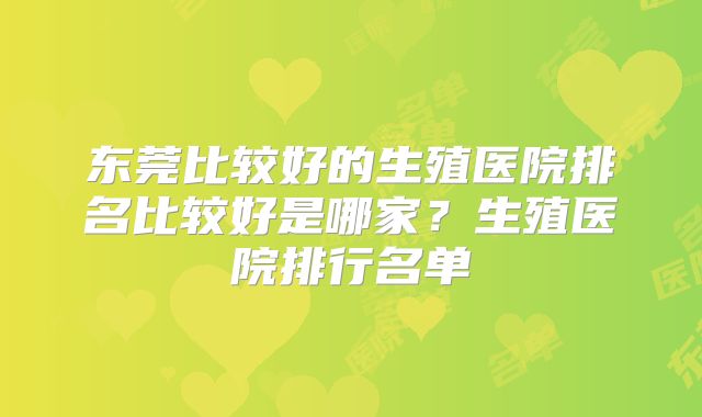 东莞比较好的生殖医院排名比较好是哪家?生殖医院排行名单