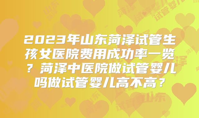 2023年山东菏泽试管生孩女医院费用成功率一览？菏泽中医院做试管婴儿吗做试管婴儿高不高？