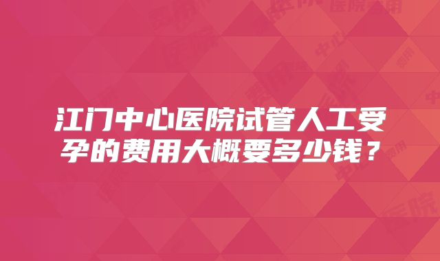 江门中心医院试管人工受孕的费用大概要多少钱？