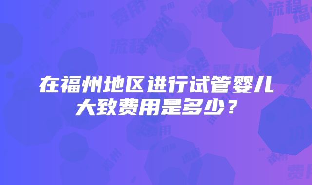在福州地区进行试管婴儿大致费用是多少?