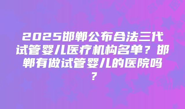 2025邯郸公布合法三代试管婴儿医疗机构名单？邯郸有做试管婴儿的医院吗？