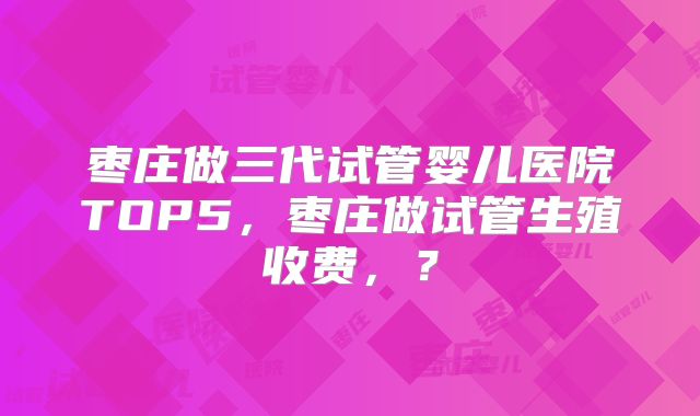 枣庄做三代试管婴儿医院TOP5,枣庄做试管生殖收费,?