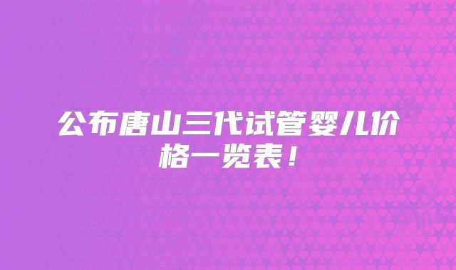 公布唐山三代试管婴儿价格一览表！