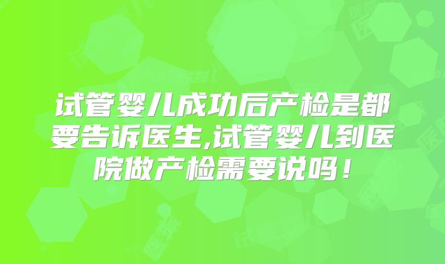 试管婴儿成功后产检是都要告诉医生,试管婴儿到医院做产检需要说吗!