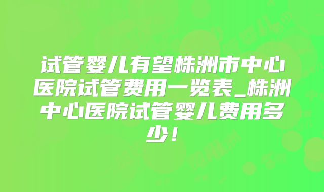 试管婴儿有望株洲市中心医院试管费用一览表_株洲中心医院试管婴儿费用多少！