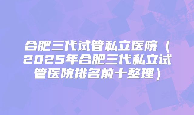 合肥三代试管私立医院(2025年合肥三代私立试管医院排名前十整理)