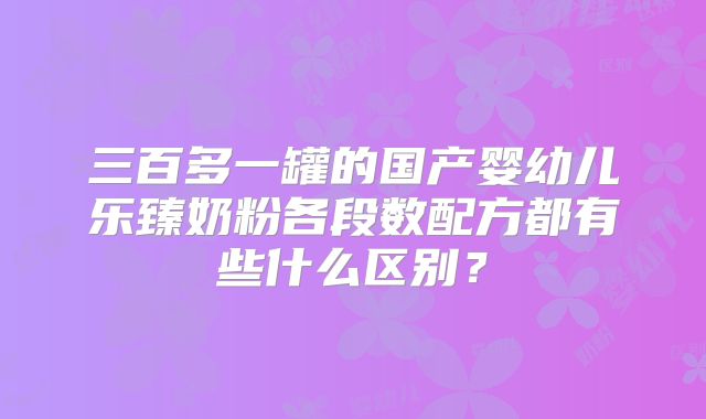 三百多一罐的国产婴幼儿乐臻奶粉各段数配方都有些什么区别?