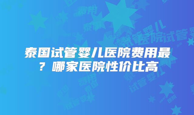 泰国试管婴儿医院费用最？哪家医院性价比高
