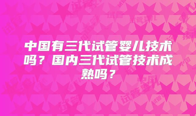 中国有三代试管婴儿技术吗?国内三代试管技术成熟吗?
