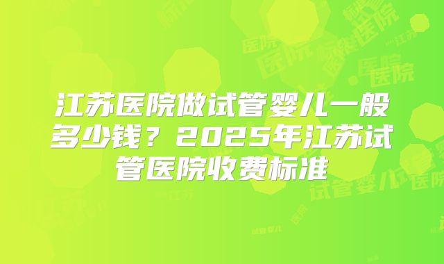 江苏医院做试管婴儿一般多少钱?2025年江苏试管医院收费标准