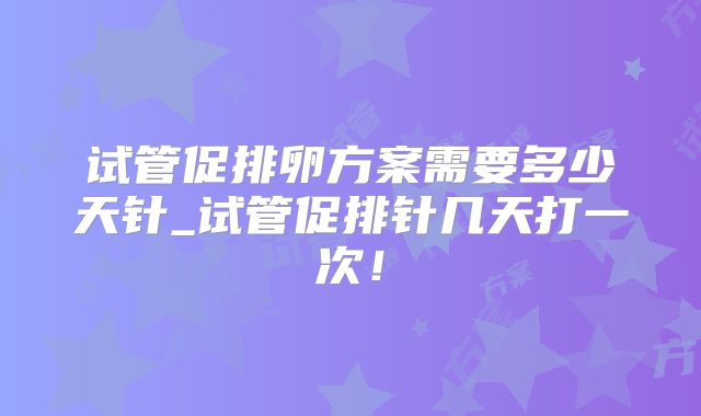 试管促排卵方案需要多少天针_试管促排针几天打一次！