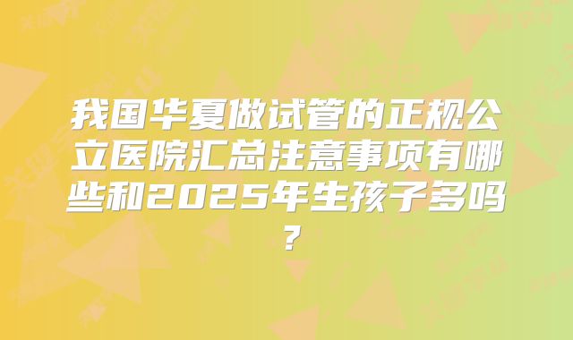 我国华夏做试管的正规公立医院汇总注意事项有哪些和2025年生孩子多吗？