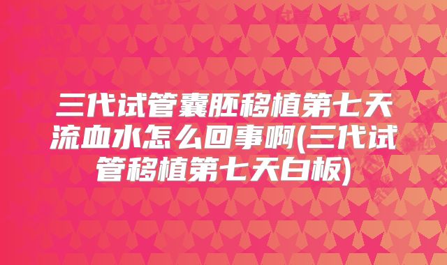 三代试管囊胚移植第七天流血水怎么回事啊(三代试管移植第七天白板)