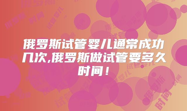 俄罗斯试管婴儿通常成功几次,俄罗斯做试管要多久时间!