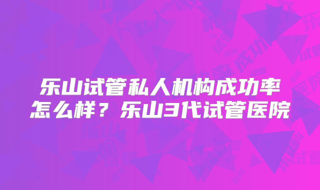乐山试管私人机构成功率怎么样？乐山3代试管医院