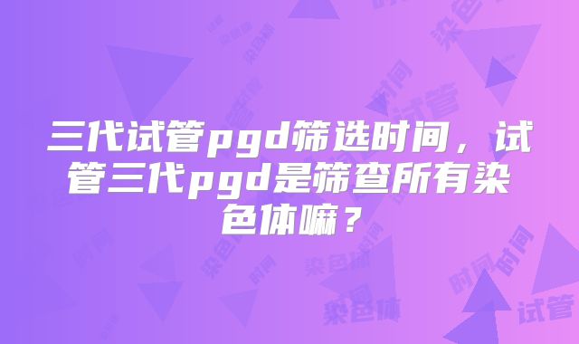 三代试管pgd筛选时间，试管三代pgd是筛查所有染色体嘛？