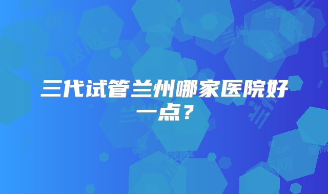 三代试管兰州哪家医院好一点？