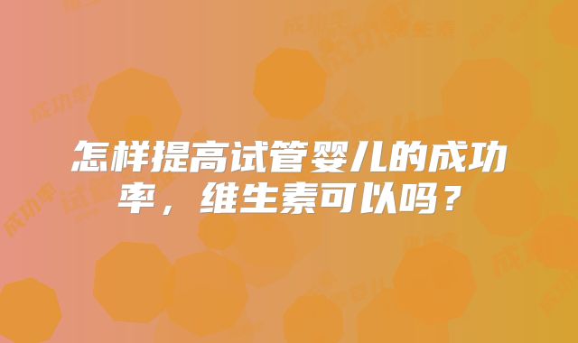 怎样提高试管婴儿的成功率,维生素可以吗?