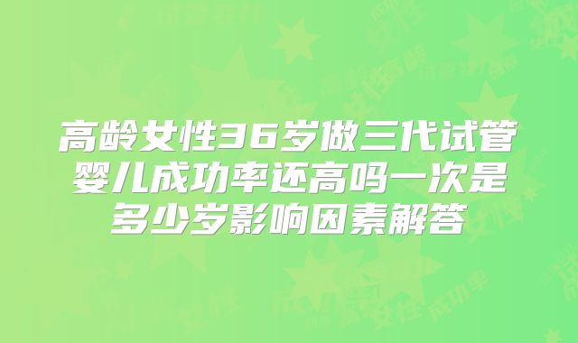 高龄女性36岁做三代试管婴儿成功率还高吗一次是多少岁影响因素解答
