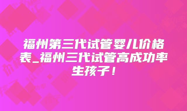 福州第三代试管婴儿价格表_福州三代试管高成功率生孩子！