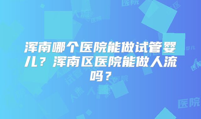 浑南哪个医院能做试管婴儿?浑南区医院能做人流吗?