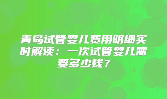青岛试管婴儿费用明细实时解读:一次试管婴儿需要多少钱?