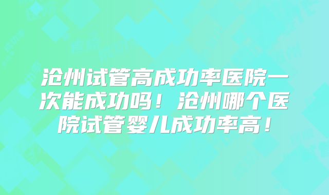 沧州试管高成功率医院一次能成功吗！沧州哪个医院试管婴儿成功率高！