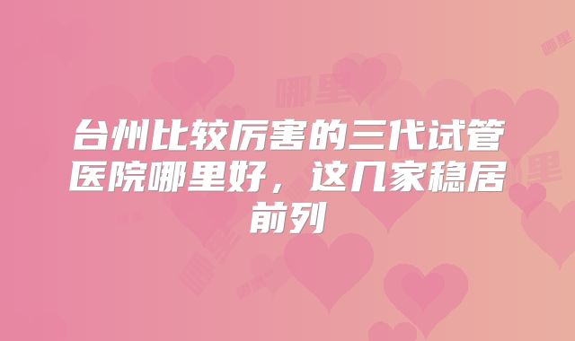 台州比较厉害的三代试管医院哪里好，这几家稳居前列