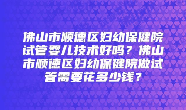 佛山市顺德区妇幼保健院试管婴儿技术好吗？佛山市顺德区妇幼保健院做试管需要花多少钱？