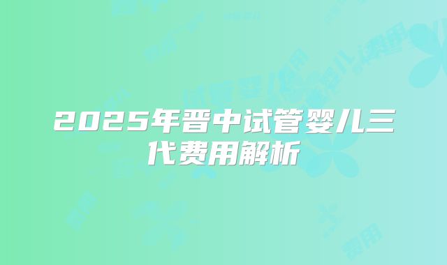 2025年晋中试管婴儿三代费用解析
