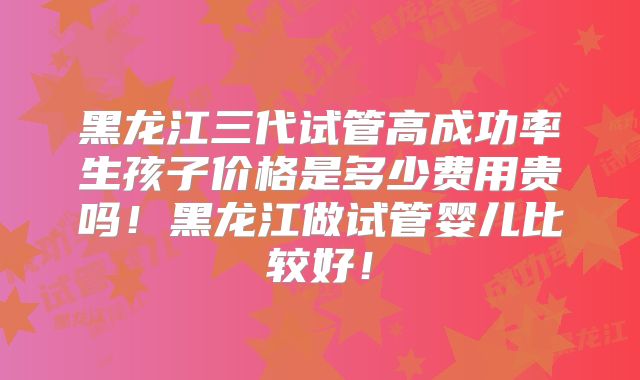 黑龙江三代试管高成功率生孩子价格是多少费用贵吗!黑龙江做试管婴儿比较好!