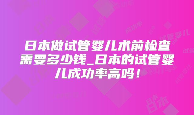 日本做试管婴儿术前检查需要多少钱_日本的试管婴儿成功率高吗！