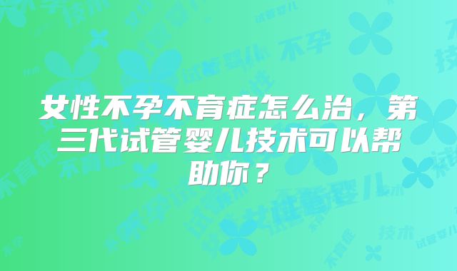 女性不孕不育症怎么治，第三代试管婴儿技术可以帮助你？