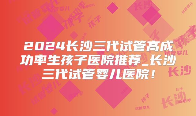 2024长沙三代试管高成功率生孩子医院推荐_长沙三代试管婴儿医院！