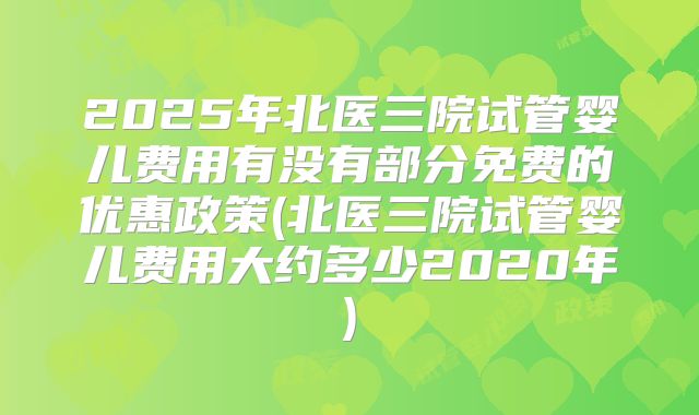 2025年北医三院试管婴儿费用有没有部分免费的优惠政策(北医三院试管婴儿费用大约多少2020年)