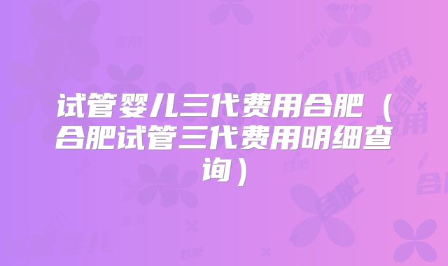 试管婴儿三代费用合肥（合肥试管三代费用明细查询）