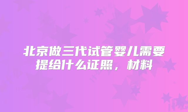 北京做三代试管婴儿需要提给什么证照，材料