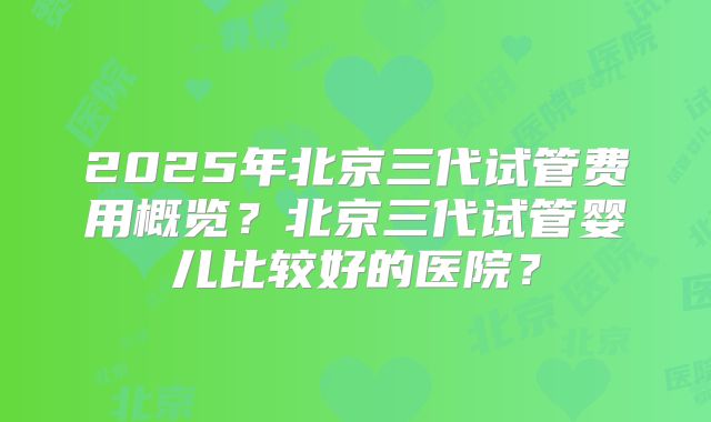 2025年北京三代试管费用概览?北京三代试管婴儿比较好的医院?