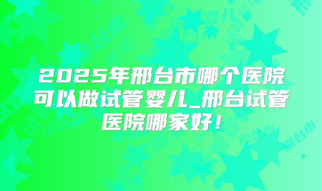 2025年邢台市哪个医院可以做试管婴儿_邢台试管医院哪家好！