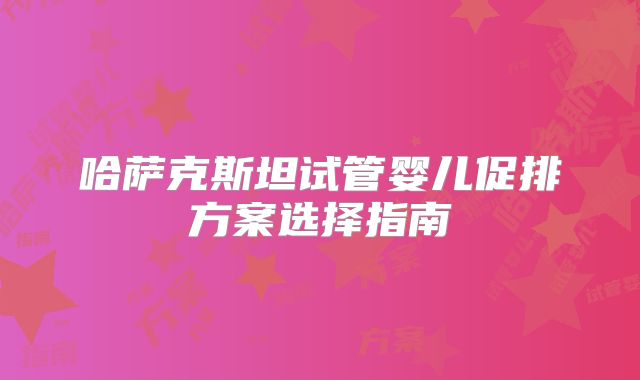 哈萨克斯坦试管婴儿促排方案选择指南
