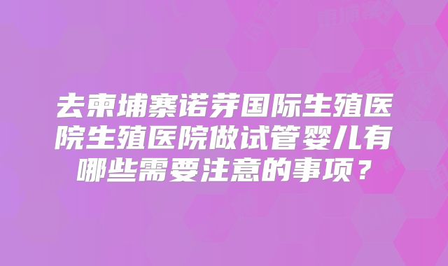 去柬埔寨诺芽国际生殖医院生殖医院做试管婴儿有哪些需要注意的事项？