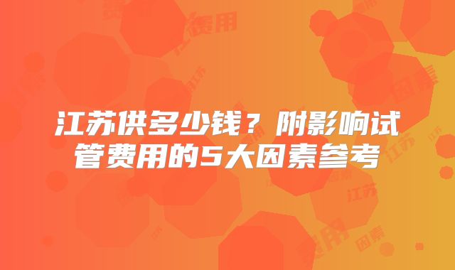 江苏供多少钱？附影响试管费用的5大因素参考