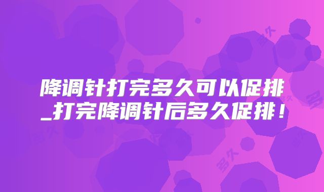 降调针打完多久可以促排_打完降调针后多久促排!