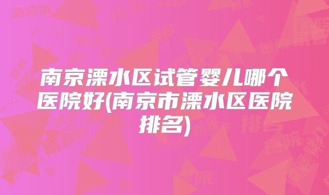 南京溧水区试管婴儿哪个医院好(南京市溧水区医院排名)