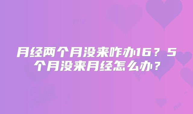 月经两个月没来咋办16？5个月没来月经怎么办？
