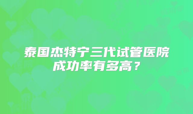 泰国杰特宁三代试管医院成功率有多高？