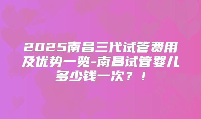 2025南昌三代试管费用及优势一览-南昌试管婴儿多少钱一次？！