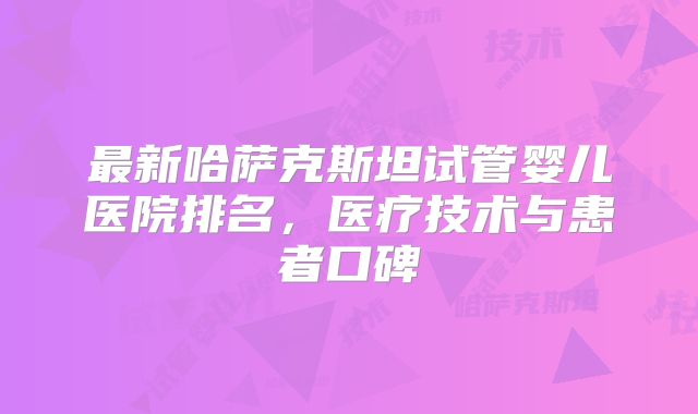 最新哈萨克斯坦试管婴儿医院排名，医疗技术与患者口碑