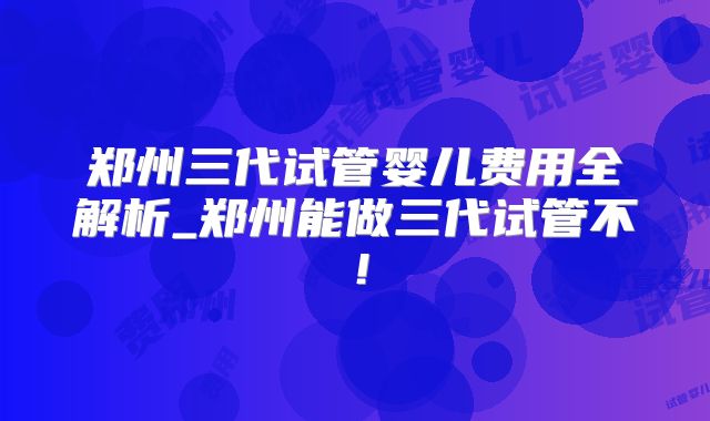 郑州三代试管婴儿费用全解析_郑州能做三代试管不！